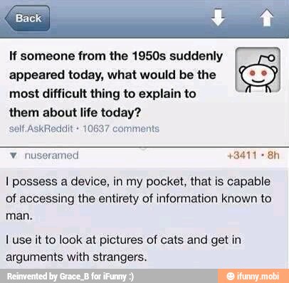 If someone from the 1950s suddenly
appeared today, what would be the
S
most difficult thing to explain to
them about life today?
self. AskReddit 10697 comments
I possess a device, in my pocket, that is capable
of accessing the entirety of information known to
man.
I use it to look at pictures of cats and get in
arguments with strangers.