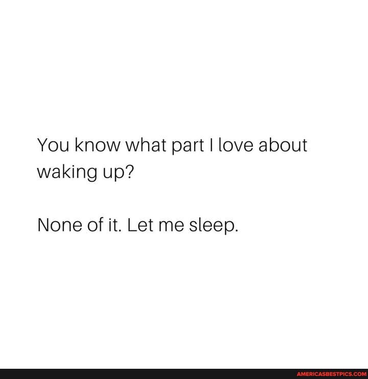You know what part I love about waking up?
None of it. Let me sleep.