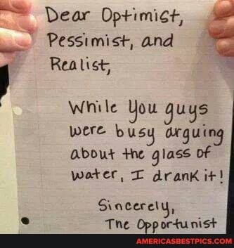Dear Optimict,
Pessimist, and
Realist,
While You guys were busy arguing about the glass of water, drank it!
Gincerety,
The Opportunist