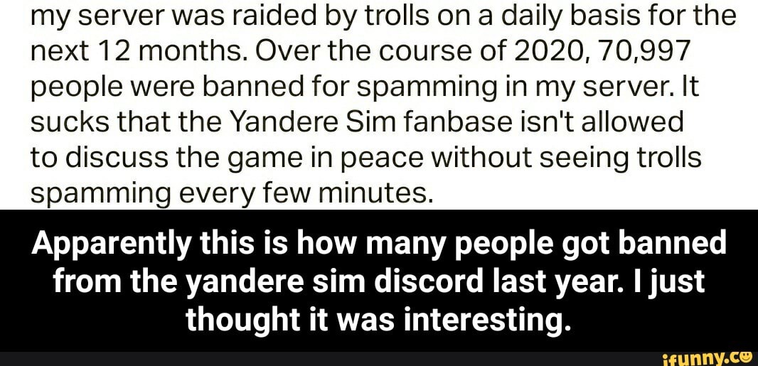 my server was raided by trolls on a daily basis for the next 12 months. Over the course of 2020, 70,997 people were banned for spamming in my server. It sucks that the Yandere Sim fanbase isn't allowed
to discuss the game in peace without seeing trolls spamming every few minutes.
Apparently this is how many people got banned
from the yandere sim discord last year. just thought it was interesting. - Apparently this is how many people got banned from the yandere sim discord last year. I just thought it was interesting.