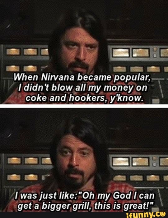 When Nirvana became popular, didn't blow,all my money¡on V
'coke and hookers, y'know. yy
"getia bigger, grill this great!"