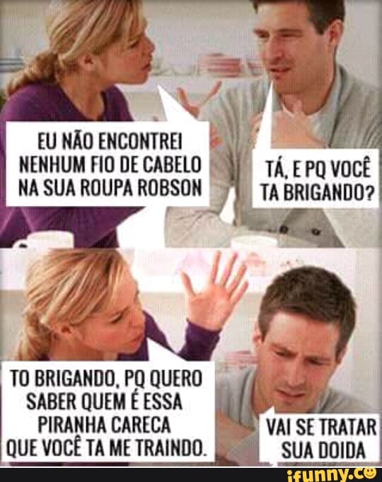 EU NÃO ENCONTREI
NENHUM FIO DE CABELO
NA SUA ROUPA ROBSON
TA EPO voce
TABRIGANDO?
TO BRIGANDO, PQ QUERO
SABER QUEM É ESSA
PIRANHA CARECA
TA
VAI SE TRATAR
