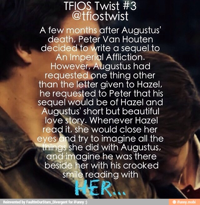 Augustus had
one thing other
e
letter given to Hazel,
he reg ed to Peter that his
sequel would be of Hazel and
A stus' short but beautiful ove Hon Whenever Hazel
ad
it, she would close her