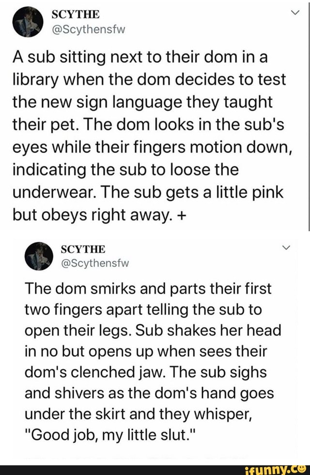 O
A sub sitting next to their dom in a
library when the dom decides to test
the new sign language they taught
their pet. The dom looks in the sub's
eyes while their fingers motion down,
indicating the sub to loose the
underwear. The sub gets a little pink
but obeys right away. SCYTHE Me
O
The dom smirks and parts their first
two fingers apart telling the sub to
open their legs. Sub shakes her head
in no but opens up when sees their
dom's clenched jaw. The sub sighs
and shivers as the dom's hand goes
under the skirt and they whisper,
"Good job, my little slut."