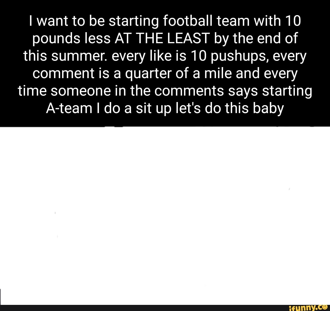 I want to be starting football team with 10 pounds less AT THE LEAST by the end of this summer. every like is 10 pushups, every
comment is a quarter of a mile and every time someone in the comments says starting
A-team I do a sit up let's do this baby