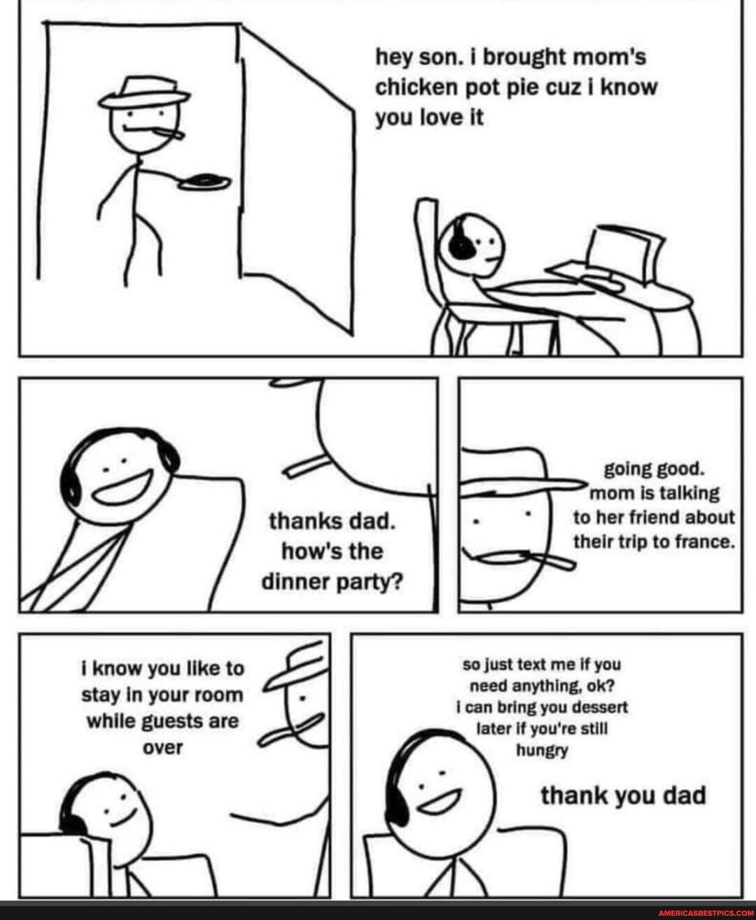 i know you like to stay In your room
while guests are over
hey son. i brought mom's chicken pot pie cuz i know you love it
going good.
morn is talking thanks dad. to her friend about how's the their trip to france.
dinner party?
Just text me if you need anything, ok? can bring you dessert later If you're still hunery
thank you dad