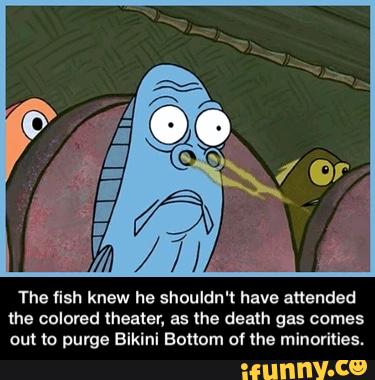 The fish knew he shouldn't have attended
the colored theater, as the death gas comes
ou! (o purge Bikini Bottom of lhe minorities. - The fish knew he shouldn't have attended the colored theater, as the death gas comes out to purge Bikini Bottom of the minorities.