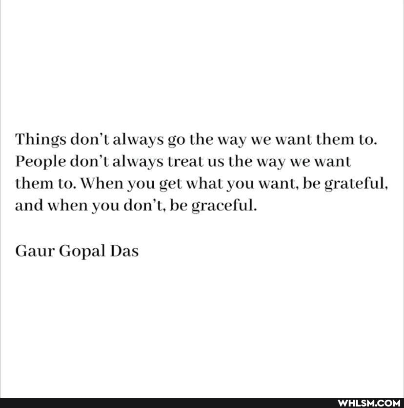 Things don't always go the way we want them to.
People don't always treat us the way we want them to. When you get what you want, be grateful, and when you don't, be graceful.
Gaur Gopal Das
