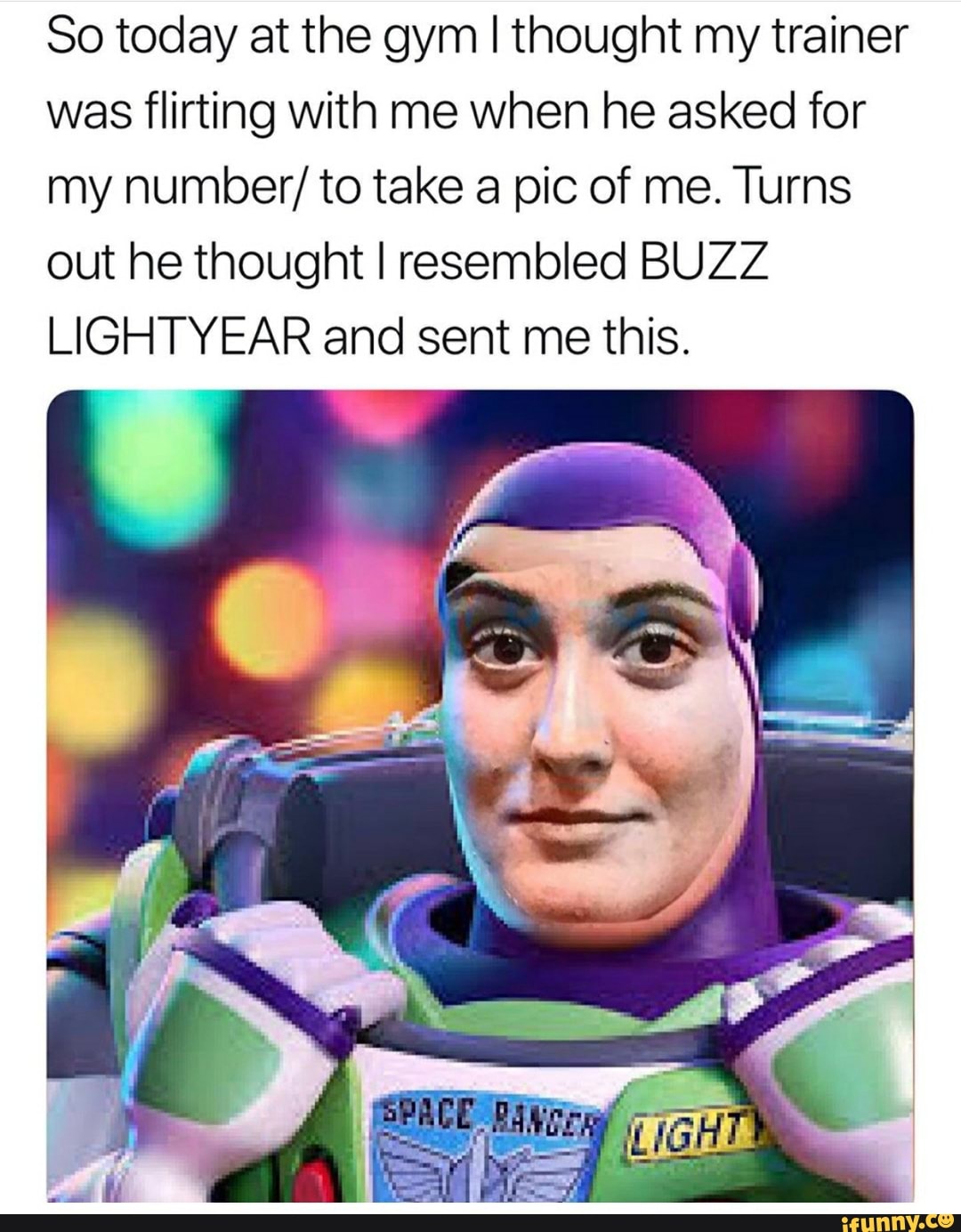 So today at the gym I thought my trainer
was flirting with me when he asked for
my number/ to take a pic of me. Turns
out he thought I resembled BUZZ
LIGHTYEAR and sent me this.