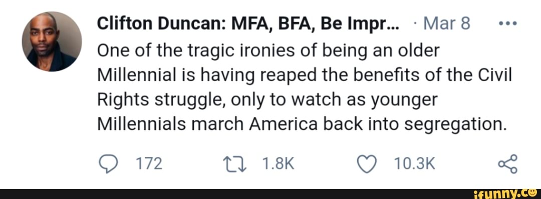 Clifton Duncan: MFA, BRA, Be Impr... Mar
One of the tragic ironies of being an older
Millennial is having reaped the benefits of the Civil
Rights struggle, only to watch as younger
Millennials march America back into segregation
172 Tl 1.8K 10.3K