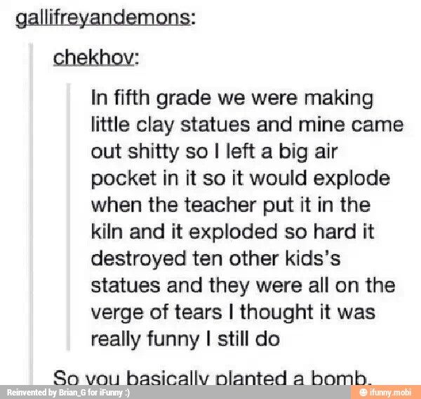 gallifreyandemons:
chekhov:
In fifth grade we were making
little clay statues and mine came
out shitty so I left a big air
pocket in it so it would explode
when the teacher put it in the
kiln and it exploded so hard it
destroyed ten other kids's
statues and they were all on the
verge of tears I thought it was
really funny I still do
So vou
hasically nlanted a
bomb.