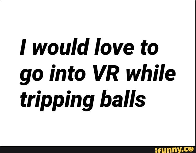 I would love to
go into VR while
tripping balls