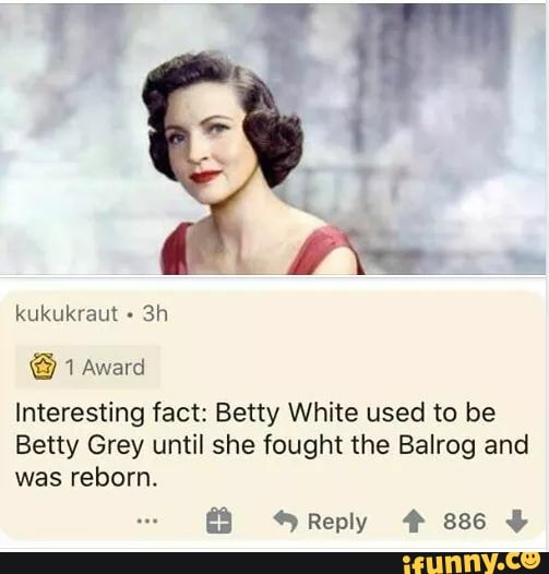 Interesting fact: Betty White used to be
Betty Grey until she fought the Balrog and
was reborn.