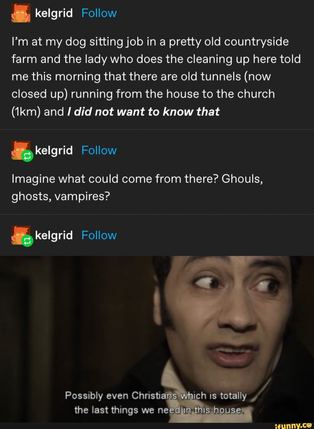 I'm at my dog sitting job in a pretty old countryside farm and the lady who does the cleaning up here told me this morning that there are old tunnels (now closed up) running from the house to the church
(ikm) and did not want to know that
kelgria Follow
Imagine what could come from there? Ghouls, ghosts, vampires?
elgrid Follow
Possibly even Christi the last things we ne
ich is totally