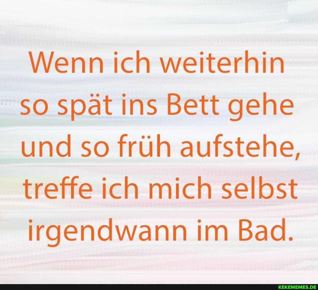 Wenn ich weiterhin
so spät ins Bett gehe und so früh aufstehe, treffe ich mich selbst irgendwann im Bad.