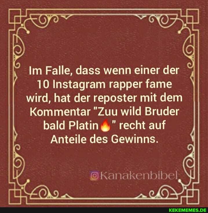 Im Falle, dass wenn einer der
10 Instagram rapper fame wird, hat der reposter mit dem
Kommentar "Zuu wild Bruder bald Platin recht auf
Anteile des Gewinns.
@Kanakenbibel