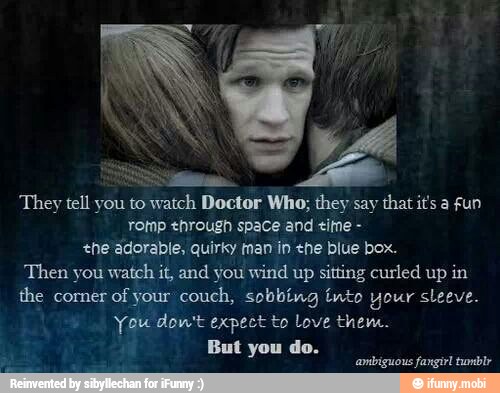 They tell you to watch Doctor Who; they say that its a fun
rotnp through space and tine +ne adorable, quirky man in ene blue box.
Then you watch it, and you wind up sitting curled up in
the corner
of your couch, sobbing tnto your sleeve.