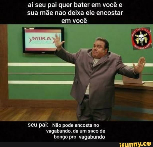 ai seu pai quer bater em você e sua mãe nao deixa ele encostar em em você
seu pai: Não pode encosta no vagabundo, da um saco de bongo pro vagabundo