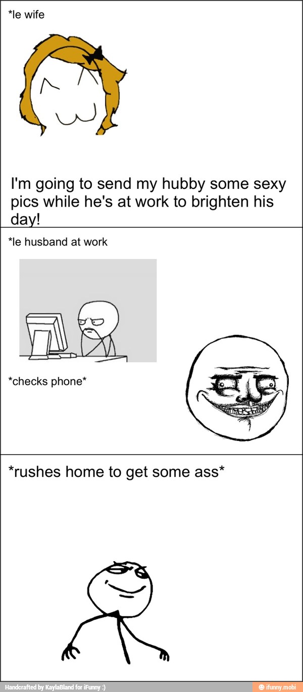 *le wife
I'm going to send my hubby some sexy
pics while he's at work to brighten his
day!
phone*
*rushes home to get some ass*