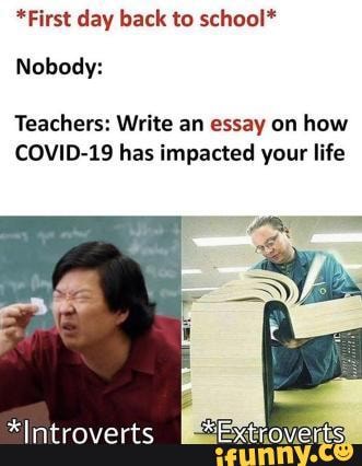 *First day back to school*
Nobody:
Teachers: Write an essay on how
COVID-19 has impacted your life