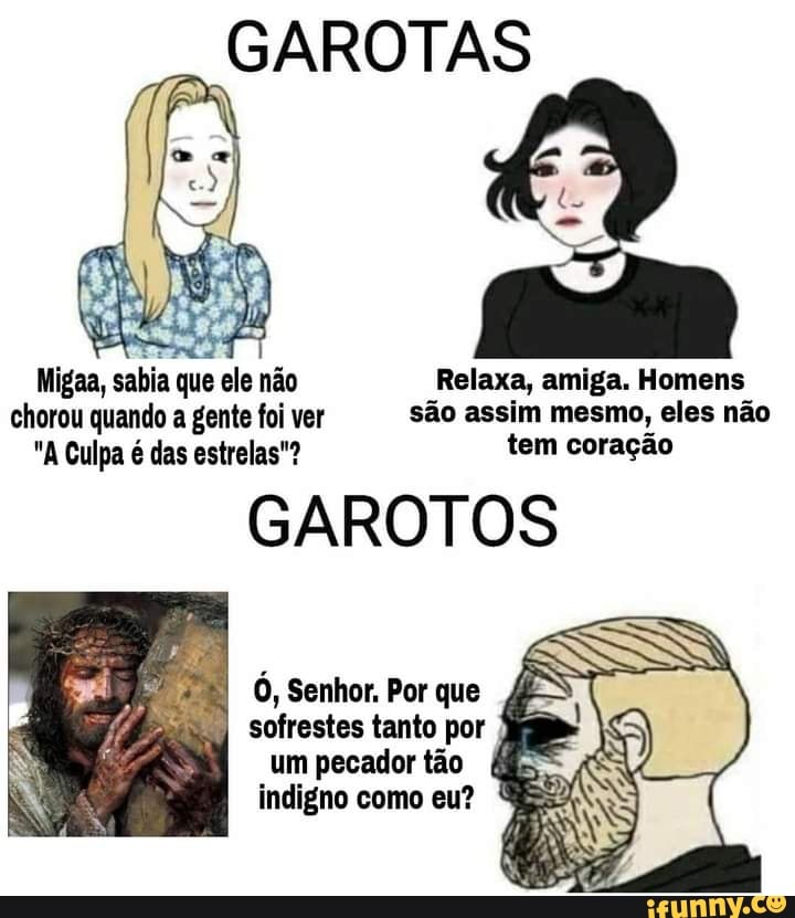 GAROTAS
Migaa, sabia que ele não Relaxa, amiga. Homens chorou quando a gente foi ver são assim mesmo, eles não
"A Culpa é das estrelas"? tem coração
GAROTOS
Ó, Senhor. Por que
sofrestes tanto por um pecador tão
indigno como eu? ES?
