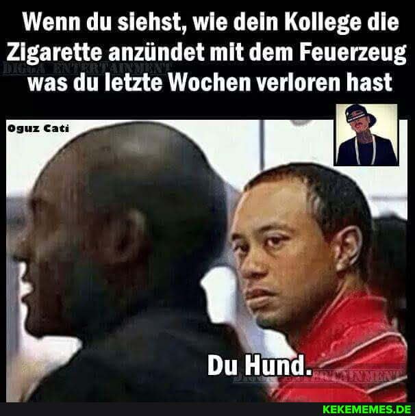 Wenn du siehst, wie dein Kollege die
Zigarette anzündet mit dem Feuerzeug was du letzte Wochen verloren hast
Du Hund.
