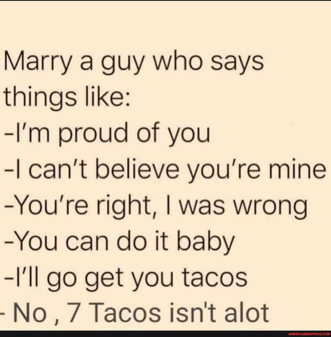 Marry a guy who says things like:
-I'm proud of you
-I can't believe you're mine
-You're right, I was wrong
-You can do it baby
-\'Il go get you tacos
-No, 7 Tacos isn't alot