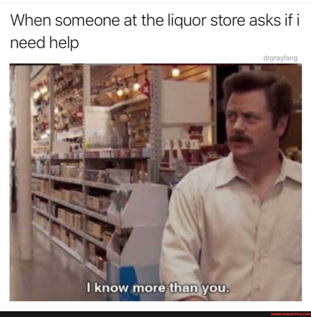 When someone at the liquor store asks if need help
I know more then you.