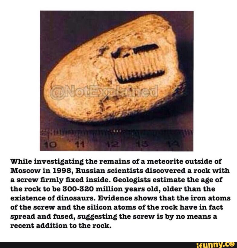 While investigating the remains of a meteorite outside o!
Moscow in 1998, Russian scientists discovered a rock with
a screw firmly fixed inside. Geologists estimate the age of
the rock to be 300-380 million years old, older than the
existence o! dinosaurs. Evidence shows that the iron atams
of the screw and the silicon atom ot the rock have in tact
spread and fused, suggesting the screw is by no means a
recent addition to the rock.