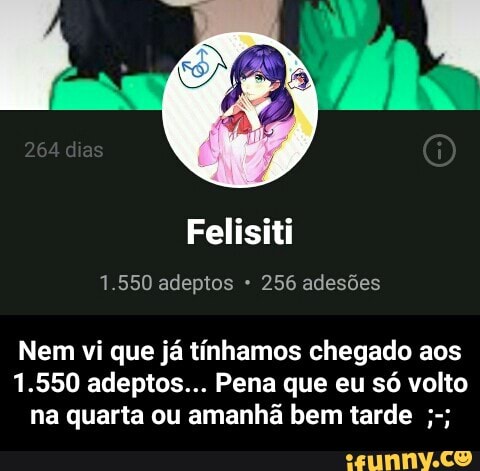 Felisiti
Nem vi que já tínhamos chegado aos
1.550 adeptos... Pena que eu só volto
na quarta ou amanhã bem tarde - Nem vi que já tínhamos chegado aos 1.550 adeptos... Pena que eu só volto na quarta ou amanhã bem tarde ;-;