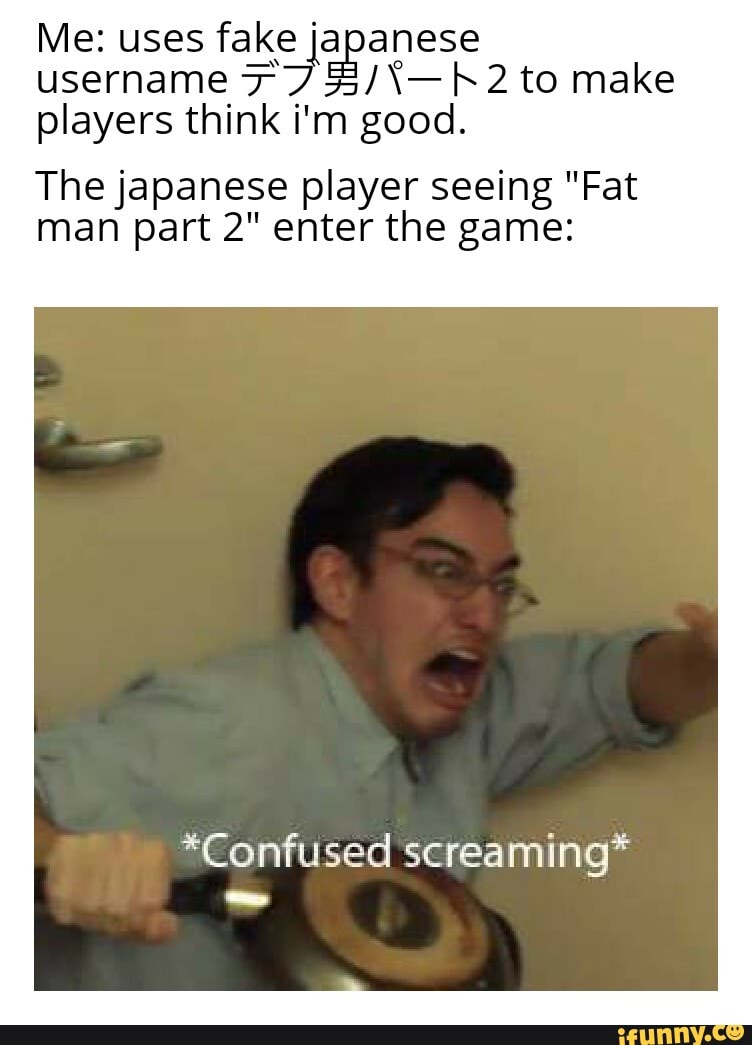 Me: uses fake japanese username to make players think i'm good.
The japanese player seeing "Fat man part 2" enter the game:
*Confused screaming*
