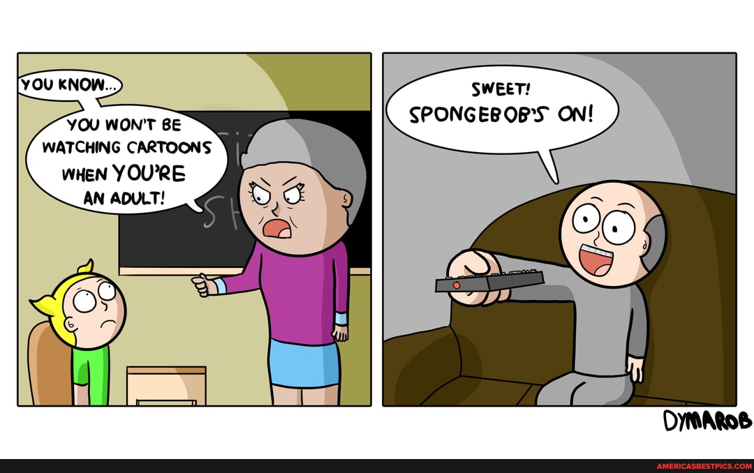 SWEET!
SPONGEBOB'S ON!
YOU WONT BE WATCHING CARTOONS
WHEN YOU'RE