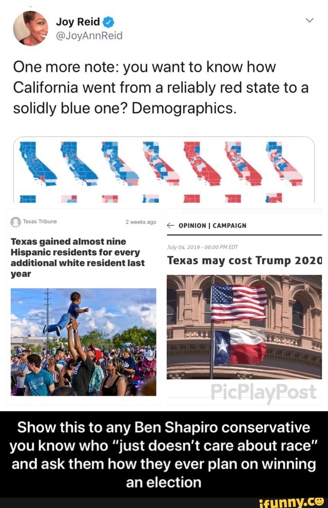 One more note: you want to know how
California went from a reliably red state to a
solidly blue one? Demographics
Hispanic residents lor every
additionalwhite residentlasl Texas mav cost Tnlmp 202“
year
Show this to any Ben Shapiro conservative
you know who "just doesn't care about race"
and ask them how they ever plan on winning
an election - Show this to any Ben Shapiro conservative you know who “just doesn’t care about race” and ask them how they ever plan on winning an election