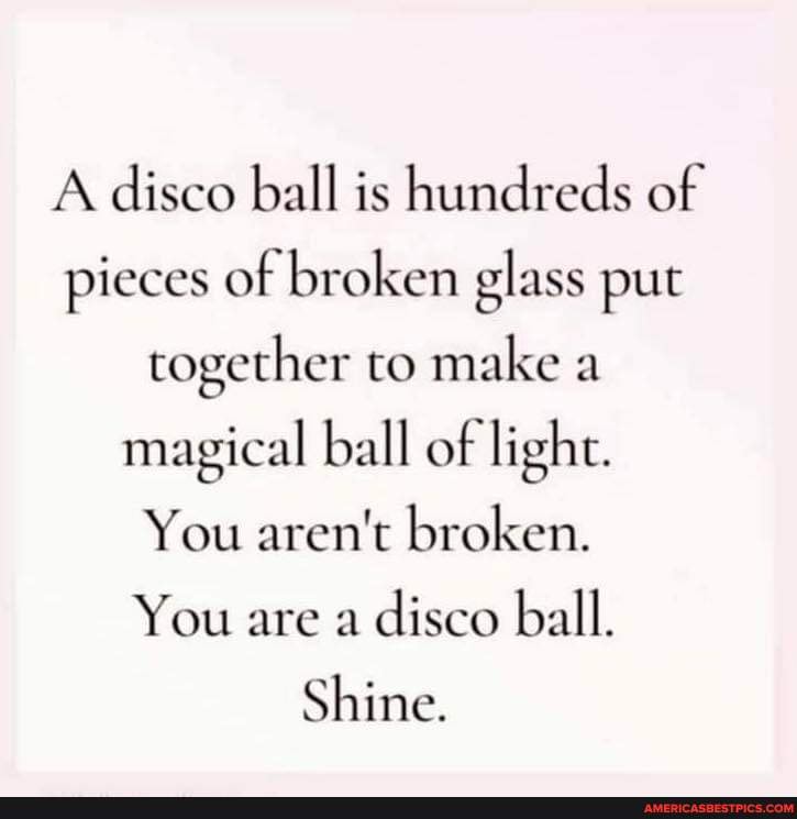 A disco ball is hundreds of pieces of broken glass put together to make a magical ball of light. You broken. You are a disco ball. Shine. - America's best pics