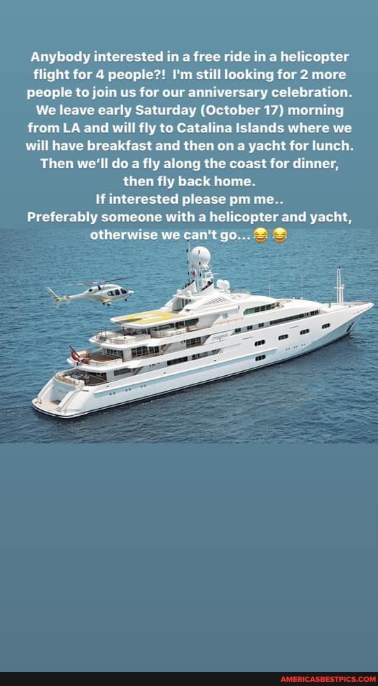 Anybody interested in a free ride in a helicopter flight for 4 people?! I'm still looking for 2 more people to join us for our anniversary celebration.
We leave early Saturday (October 17) morning from LA and will fly to Catalina Islands where we will have breakfast and then on a yacht for lunch.
Then we'll do a fly along the coast for dinner, then fly back home.
If interested please pm me..
Preferably someone with a helicopter and yacht, otherwise we can't go...