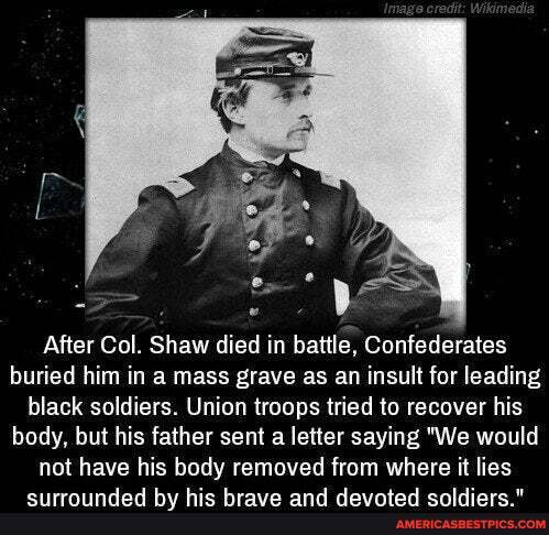 After Col. Shaw died in battle, Confederates buried him in a mass grave as an insult for leading black soldiers. Union troops tried to recover his body, but his father sent a letter saying "We would not have his body removed from where it lies