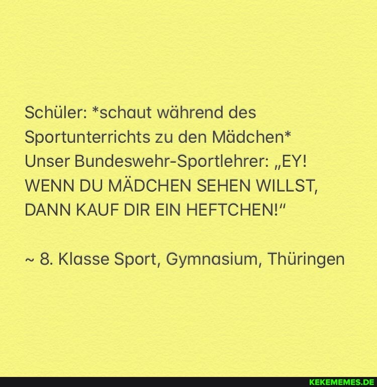 Schüler: *schaut während des
Sportunterrichts zu den Mädchen*
Unser Bundeswehr-Sportlehrer: "EY!
WENN DU MÄDCHEN SEHEN WILLST,
DANN KAUF DIR EIN HEFTCHEN!"
8. Klasse Sport, Gymnasium, Thüringen