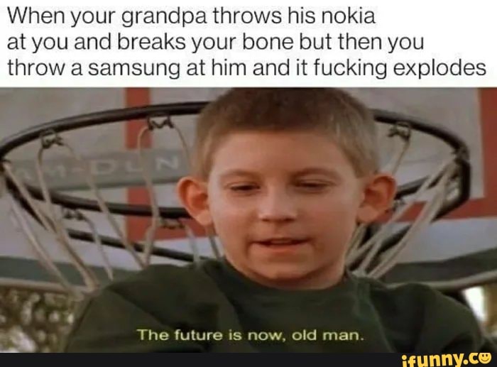 When your grandpa throws his nokia at you and breaks your bone but then you
throw a samsung at him and it fucking explodes
The future is now, old man