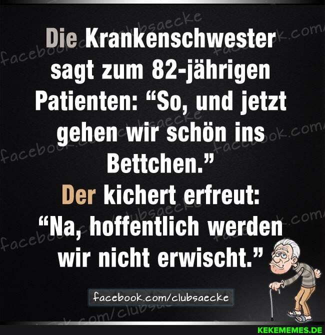 Die Krankenschwester sagt zum 82-jährigen
Patienten: "So, und jetzt gehen wir schön ins
Bettchen."
Der kichert erfreut:
"Na, hoffentlich werden
wir nicht erwischt.
Facebook.
