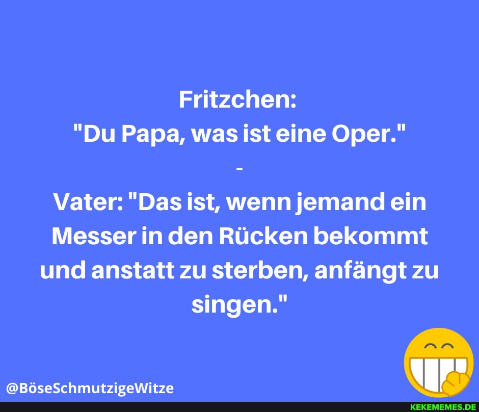 Fritzchen:
"Du Papa, was ist eine Oper."
Vater: "Das ist, wenn jemand ein
Messer in den Rücken bekommt und anstatt zu sterben, anfängt zu singen."