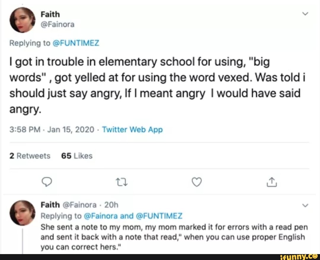 Replying to @FUNTIMEZ
I got in trouble in elementary school for using, "big
words" got yelled at for using the word vexed. Was told i
should just say angry, If I meant angry I would have said
angry.
3:58 PM
Jan 15, 2020
Twitter Web App
2 Retweets 65 Likes
Replying to @Fainora and @FUNTIMEZ
She sent a note to my mom, my mom marked it for errors with a read pen
and sent it back with a note that read," when you can use proper English
you can correct hers."