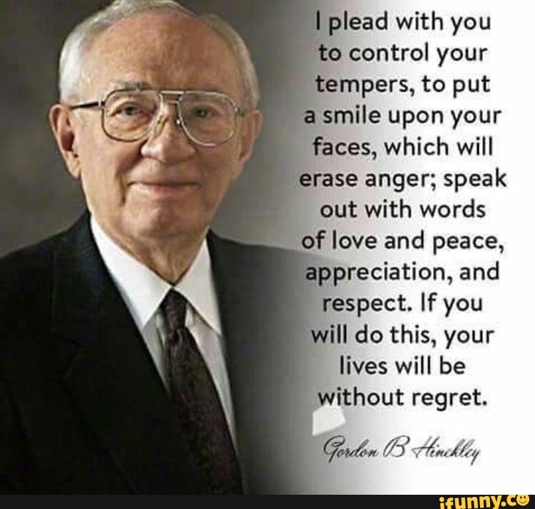 I plead with you
'to control your
tempers, to put
a
smile upon your
faces, which will
"erase anger; speak
out with words
of love and peace,
appreciation, and
respect. If you
will do this, your
lives will be
without regret.
Gordon 03 Hoot Mey