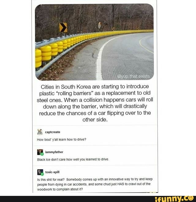 '@yup that exists
Cities in South Korea are starting to introduce plastic "rolling barriers" as a replacement to old steel ones. When a collision happens cars will roll down along the barrier, which will drastically reduce the chances of a car flipping over to the other side.
How bout' yall eam how to drive?
Black Ice don't care how well you learned to drive.
BB oxiespin
this shit for real? Somebody comes up with an innovative way to try and keep
'people from aying in car accidents, and some chud just HAS to crail out of the woodwork to compiain about