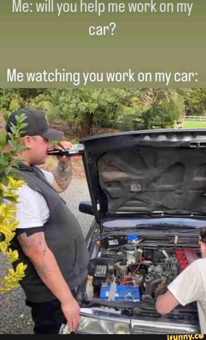 Me will you help me work on my car? Me watching you work on my car