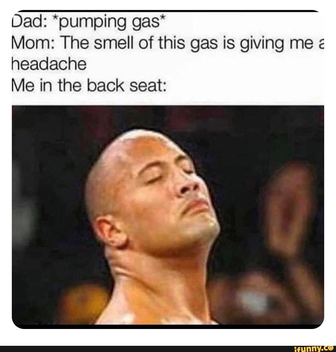 Dad *pumping gas* Mom The smell of this gas is giving me headache Me