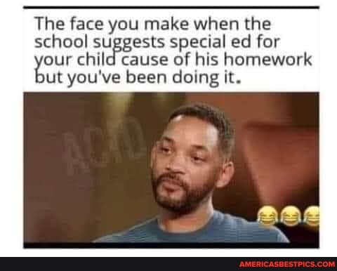 The face you make when the
school suggests special ed for our child cause of his homework ut you've been doing it.