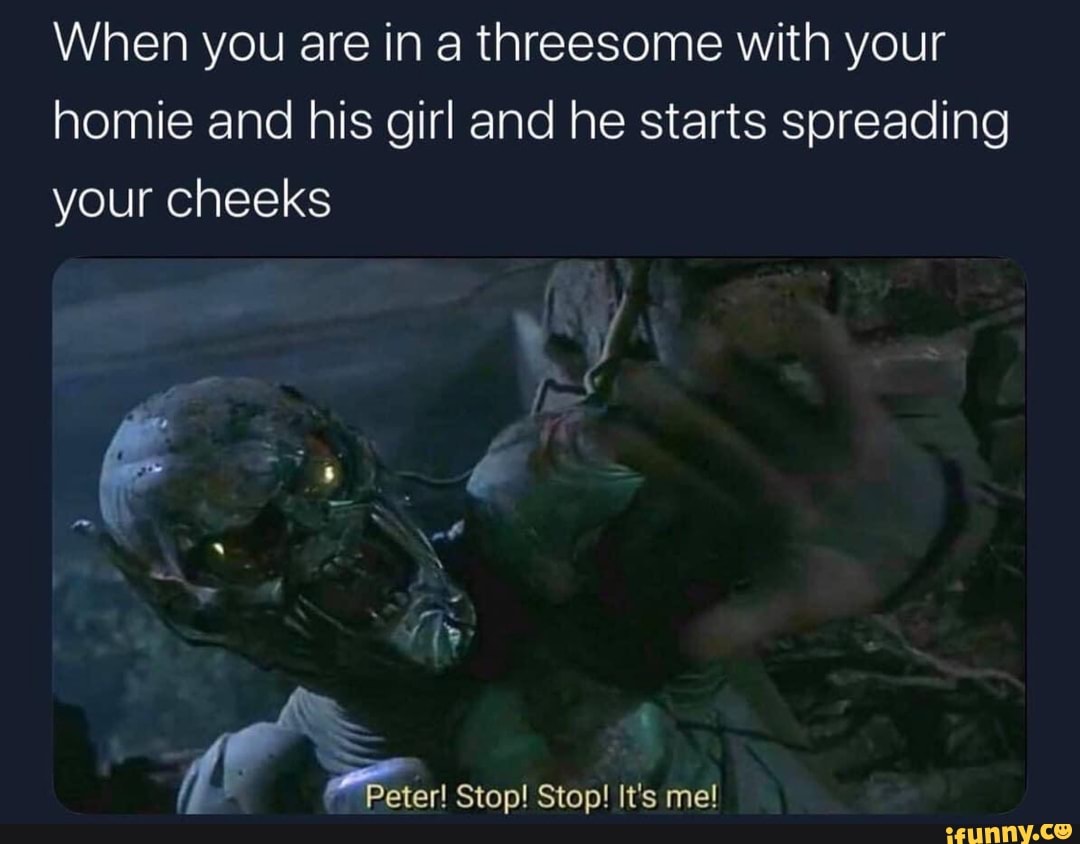 When you are in a threesome with your homie and his girl and he starts spreading your cheeks
Peter! Stop! Stop! It's me!