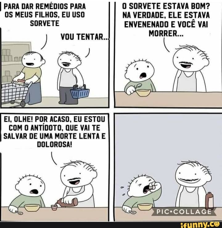 I PARA DAR REMÉDIOS PARA OS MEUS FILHOS, EU USO SORVETE
) VOU TENTAR...
O SORVETE ESTAVA BOM?
NA VERDADE, ELE ESTAVA ENVENENADO E VOCÊ VAI
El, OLHE! POR ACASO, EU ESTOU COM O ANTÍDOTO, QUE VAI TE SALVAR DE UMA MORTE LENTA E DOLOROSA!