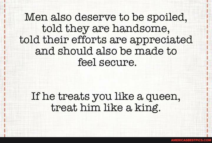 Men also deserve to be spoiled, told they are handsome, told their efforts are appreciated and should also be made to feel secure.
If he treats you like a queen, treat him like a king.