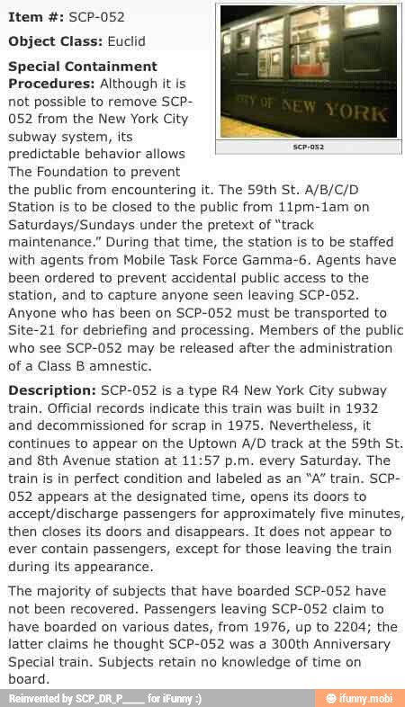 Object Class: Euclid
Special Containment
Procedures: Although it ls
not possible to remove SCP-
052 from the New York City
subway system, its
predictable behavior allows
The Foundation to prevent
the public from encountering it. The 59th St. A/B/C/D
Station is to be closed to the public from 11pm-1am on
Saturdays/Sundays under the pretext of "track
maintenance," During that time, the station is to be staffed
with agents from Mobile Task Force Gamma-6. Agents have
been ordered to prevent accidental public access to the
station, and to capture anyone seen leaving SCP-052.
Anyone who has been on SCP-052 must be transported to
Site-21 for debriefing and processing. Members of the public
who see SCP-052 may be released after the administration
of a Class B amnestic.
Description: SCP-052 is a type R4 New York City subway
train. Official records indicate this train was built in 1932
and decommissioned for scrap in 1975. Nevertheless, it
continues to appear on the Uptown A/D track at the 59th St.
and 8th Avenue station at 11:57 p.m. every Saturday. The
train is in perfect condition and labeled as an "A" train. SCP-
052 appears at the designated time, opens its doors to
accept/discharge passengers for approximately five minutes,
then closes its doors and disappears. It does not appear to
ever contain passengers, except for thase leaving the train
during lts appearance.
The majority of subjects that have boarded SCP-052 have
not been recovered. Passengers leaving SCP-052 claim to
have boarded on various dates, from 1976, up to 2204; the
latter claims he thought SCP-052 was a 300th Anniversary
Special train. Subjects retain no knowledge of time on
board.